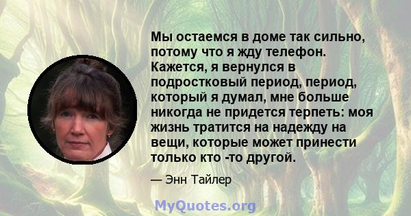 Мы остаемся в доме так сильно, потому что я жду телефон. Кажется, я вернулся в подростковый период, период, который я думал, мне больше никогда не придется терпеть: моя жизнь тратится на надежду на вещи, которые может