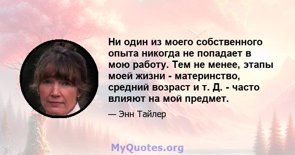 Ни один из моего собственного опыта никогда не попадает в мою работу. Тем не менее, этапы моей жизни - материнство, средний возраст и т. Д. - часто влияют на мой предмет.