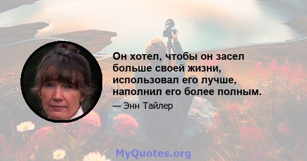 Он хотел, чтобы он засел больше своей жизни, использовал его лучше, наполнил его более полным.