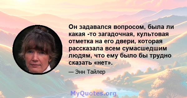 Он задавался вопросом, была ли какая -то загадочная, культовая отметка на его двери, которая рассказала всем сумасшедшим людям, что ему было бы трудно сказать «нет».