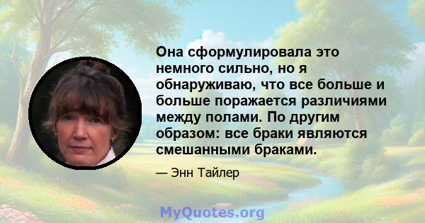 Она сформулировала это немного сильно, но я обнаруживаю, что все больше и больше поражается различиями между полами. По другим образом: все браки являются смешанными браками.