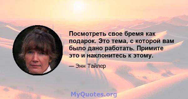 Посмотреть свое бремя как подарок. Это тема, с которой вам было дано работать. Примите это и наклонитесь к этому.