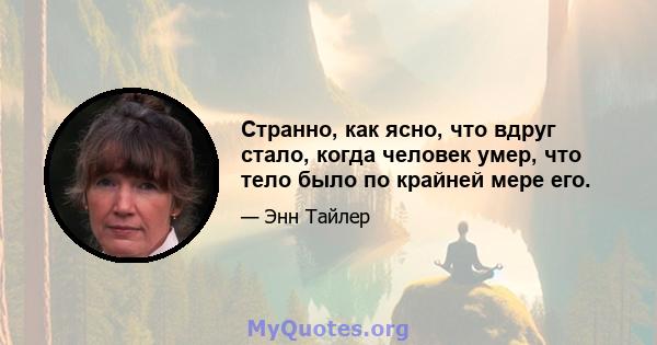 Странно, как ясно, что вдруг стало, когда человек умер, что тело было по крайней мере его.