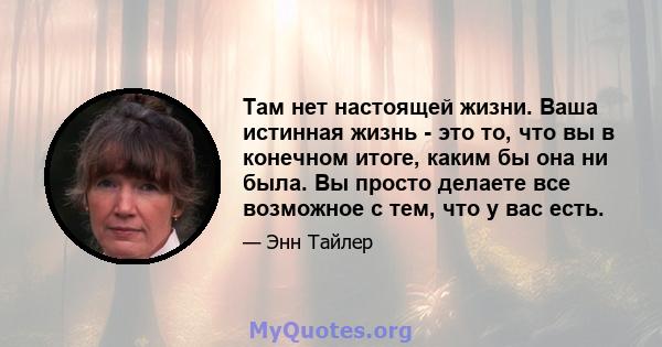 Там нет настоящей жизни. Ваша истинная жизнь - это то, что вы в конечном итоге, каким бы она ни была. Вы просто делаете все возможное с тем, что у вас есть.