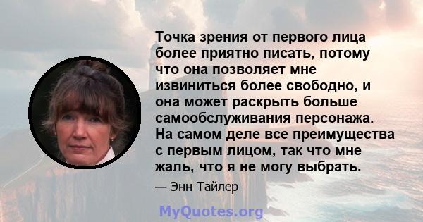 Точка зрения от первого лица более приятно писать, потому что она позволяет мне извиниться более свободно, и она может раскрыть больше самообслуживания персонажа. На самом деле все преимущества с первым лицом, так что