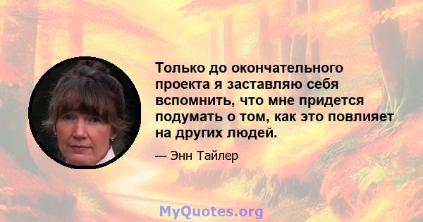 Только до окончательного проекта я заставляю себя вспомнить, что мне придется подумать о том, как это повлияет на других людей.