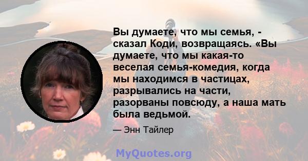 Вы думаете, что мы семья, - сказал Коди, возвращаясь. «Вы думаете, что мы какая-то веселая семья-комедия, когда мы находимся в частицах, разрывались на части, разорваны повсюду, а наша мать была ведьмой.