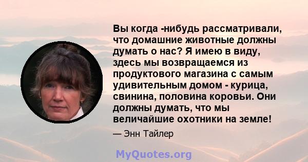 Вы когда -нибудь рассматривали, что домашние животные должны думать о нас? Я имею в виду, здесь мы возвращаемся из продуктового магазина с самым удивительным домом - курица, свинина, половина коровьи. Они должны думать, 