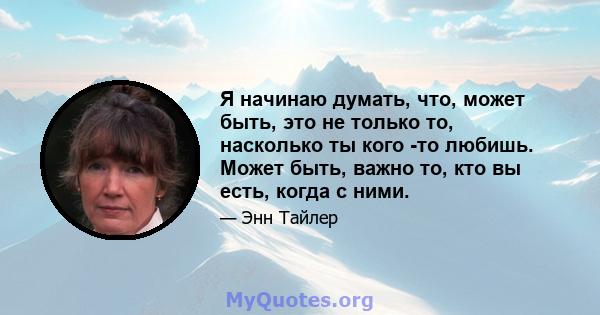 Я начинаю думать, что, может быть, это не только то, насколько ты кого -то любишь. Может быть, важно то, кто вы есть, когда с ними.