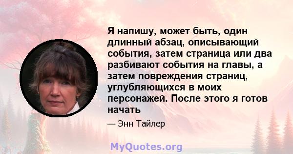 Я напишу, может быть, один длинный абзац, описывающий события, затем страница или два разбивают события на главы, а затем повреждения страниц, углубляющихся в моих персонажей. После этого я готов начать