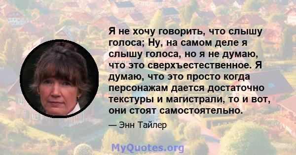 Я не хочу говорить, что слышу голоса; Ну, на самом деле я слышу голоса, но я не думаю, что это сверхъестественное. Я думаю, что это просто когда персонажам дается достаточно текстуры и магистрали, то и вот, они стоят