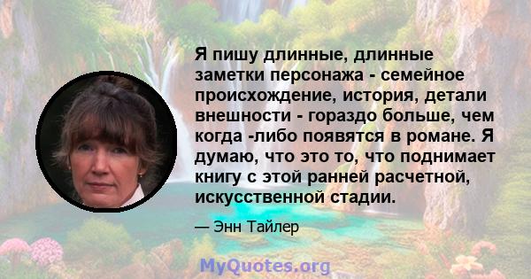 Я пишу длинные, длинные заметки персонажа - семейное происхождение, история, детали внешности - гораздо больше, чем когда -либо появятся в романе. Я думаю, что это то, что поднимает книгу с этой ранней расчетной,