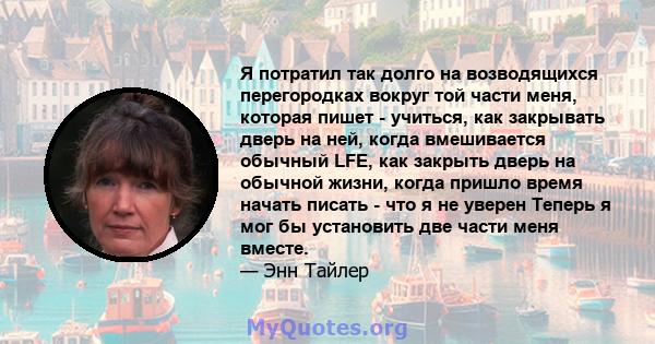 Я потратил так долго на возводящихся перегородках вокруг той части меня, которая пишет - учиться, как закрывать дверь на ней, когда вмешивается обычный LFE, как закрыть дверь на обычной жизни, когда пришло время начать