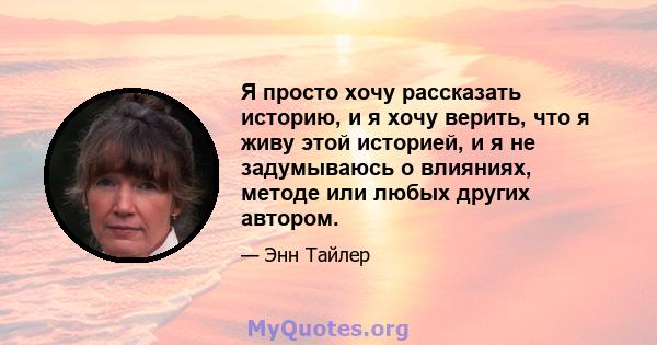 Я просто хочу рассказать историю, и я хочу верить, что я живу этой историей, и я не задумываюсь о влияниях, методе или любых других автором.