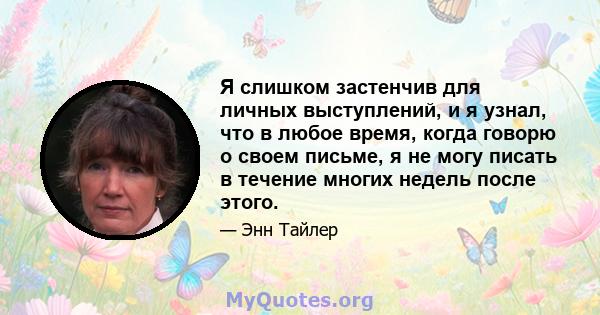 Я слишком застенчив для личных выступлений, и я узнал, что в любое время, когда говорю о своем письме, я не могу писать в течение многих недель после этого.