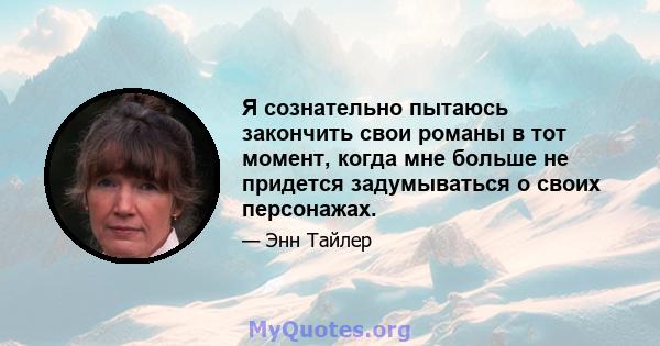 Я сознательно пытаюсь закончить свои романы в тот момент, когда мне больше не придется задумываться о своих персонажах.