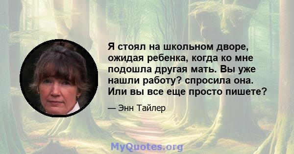 Я стоял на школьном дворе, ожидая ребенка, когда ко мне подошла другая мать. Вы уже нашли работу? спросила она. Или вы все еще просто пишете?