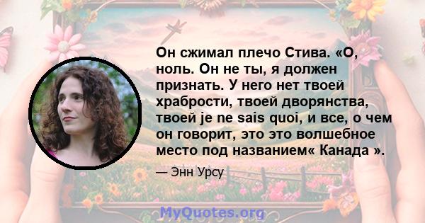 Он сжимал плечо Стива. «О, ноль. Он не ты, я должен признать. У него нет твоей храбрости, твоей дворянства, твоей je ne sais quoi, и все, о чем он говорит, это это волшебное место под названием« Канада ».