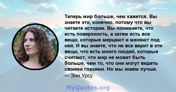 Теперь мир больше, чем кажется. Вы знаете это, конечно, потому что вы читаете истории. Вы понимаете, что есть поверхность, а затем есть все вещи, которые мерцают и меняют под ней. И вы знаете, что не все верит в эти