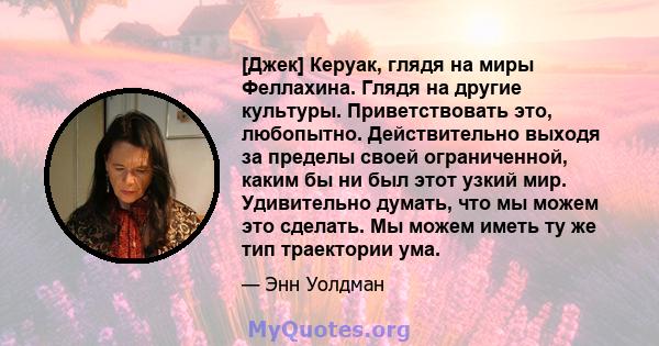 [Джек] Керуак, глядя на миры Феллахина. Глядя на другие культуры. Приветствовать это, любопытно. Действительно выходя за пределы своей ограниченной, каким бы ни был этот узкий мир. Удивительно думать, что мы можем это