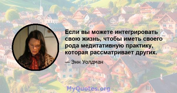 Если вы можете интегрировать свою жизнь, чтобы иметь своего рода медитативную практику, которая рассматривает других.