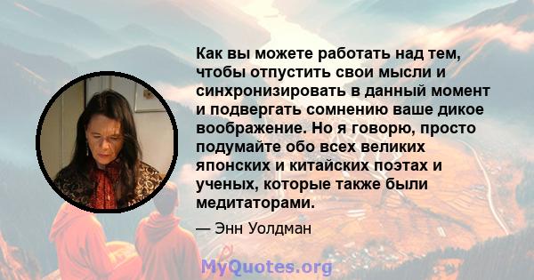 Как вы можете работать над тем, чтобы отпустить свои мысли и синхронизировать в данный момент и подвергать сомнению ваше дикое воображение. Но я говорю, просто подумайте обо всех великих японских и китайских поэтах и