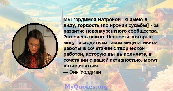 Мы гордимся Натроной - я имею в виду, гордость (по иронии судьбы] - за развитие неконкурентного сообщества. Это очень важно. Ценности, которые могут исходить из такой медитативной работы в сочетании с творческой