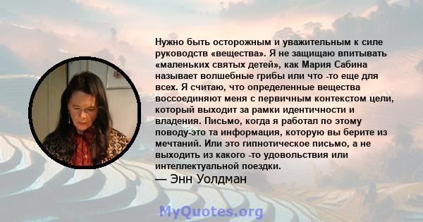 Нужно быть осторожным и уважительным к силе руководств «вещества». Я не защищаю впитывать «маленьких святых детей», как Мария Сабина называет волшебные грибы или что -то еще для всех. Я считаю, что определенные вещества 