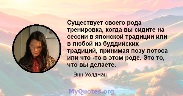 Существует своего рода тренировка, когда вы сидите на сессии в японской традиции или в любой из буддийских традиций, принимая позу лотоса или что -то в этом роде. Это то, что вы делаете.