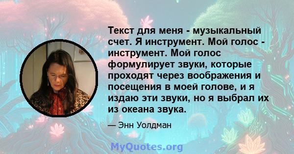 Текст для меня - музыкальный счет. Я инструмент. Мой голос - инструмент. Мой голос формулирует звуки, которые проходят через воображения и посещения в моей голове, и я издаю эти звуки, но я выбрал их из океана звука.