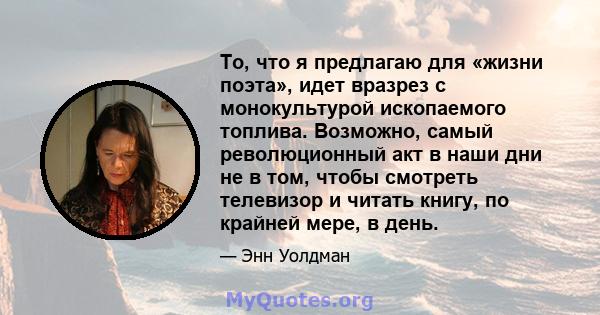 То, что я предлагаю для «жизни поэта», идет вразрез с монокультурой ископаемого топлива. Возможно, самый революционный акт в наши дни не в том, чтобы смотреть телевизор и читать книгу, по крайней мере, в день.