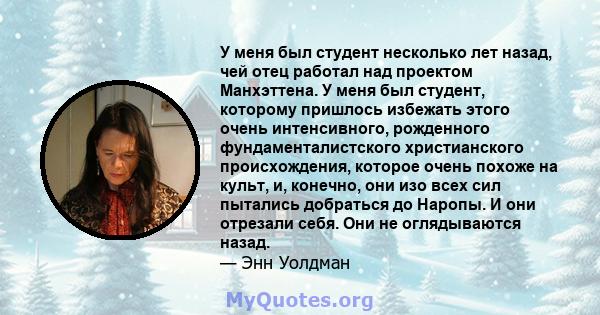 У меня был студент несколько лет назад, чей отец работал над проектом Манхэттена. У меня был студент, которому пришлось избежать этого очень интенсивного, рожденного фундаменталистского христианского происхождения,