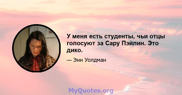 У меня есть студенты, чьи отцы голосуют за Сару Пэйлин. Это дико.