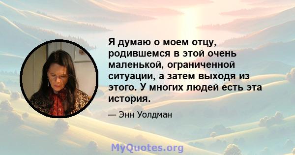 Я думаю о моем отцу, родившемся в этой очень маленькой, ограниченной ситуации, а затем выходя из этого. У многих людей есть эта история.