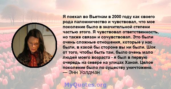 Я поехал во Вьетнам в 2000 году как своего рода паломничество и чувствовал, что мое поколение было в значительной степени частью этого. Я чувствовал ответственность, но также связан и сочувствовал. Это были очень