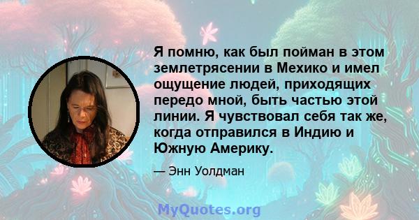 Я помню, как был пойман в этом землетрясении в Мехико и имел ощущение людей, приходящих передо мной, быть частью этой линии. Я чувствовал себя так же, когда отправился в Индию и Южную Америку.