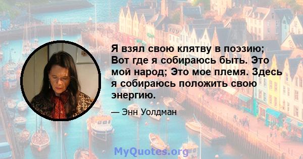 Я взял свою клятву в поэзию; Вот где я собираюсь быть. Это мой народ; Это мое племя. Здесь я собираюсь положить свою энергию.