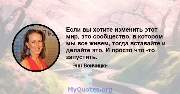 Если вы хотите изменить этот мир, это сообщество, в котором мы все живем, тогда вставайте и делайте это. И просто что -то запустить.