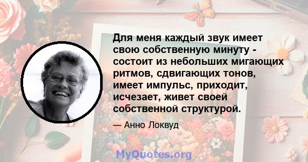 Для меня каждый звук имеет свою собственную минуту - состоит из небольших мигающих ритмов, сдвигающих тонов, имеет импульс, приходит, исчезает, живет своей собственной структурой.