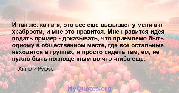 И так же, как и я, это все еще вызывает у меня акт храбрости, и мне это нравится. Мне нравится идея подать пример - доказывать, что приемлемо быть одному в общественном месте, где все остальные находятся в группах, и