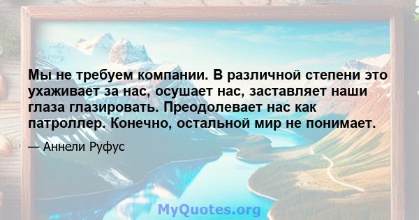 Мы не требуем компании. В различной степени это ухаживает за нас, осушает нас, заставляет наши глаза глазировать. Преодолевает нас как патроллер. Конечно, остальной мир не понимает.