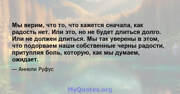 Мы верим, что то, что кажется сначала, как радость нет. Или это, но не будет длиться долго. Или не должен длиться. Мы так уверены в этом, что подорваем наши собственные черны радости, притупляя боль, которую, как мы