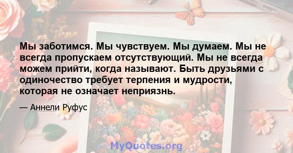 Мы заботимся. Мы чувствуем. Мы думаем. Мы не всегда пропускаем отсутствующий. Мы не всегда можем прийти, когда называют. Быть друзьями с одиночество требует терпения и мудрости, которая не означает неприязнь.