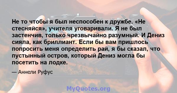 Не то чтобы я был неспособен к дружбе. «Не стесняйся», учителя уговаривали. Я не был застенчив, только чрезвычайно разумный. И Дениз сияла, как бриллиант. Если бы вам пришлось попросить меня определить рай, я бы сказал, 