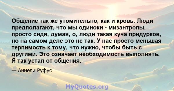 Общение так же утомительно, как и кровь. Люди предполагают, что мы одиноки - мизантропы, просто сидя, думая, о, люди такая куча придурков, но на самом деле это не так. У нас просто меньшая терпимость к тому, что нужно,