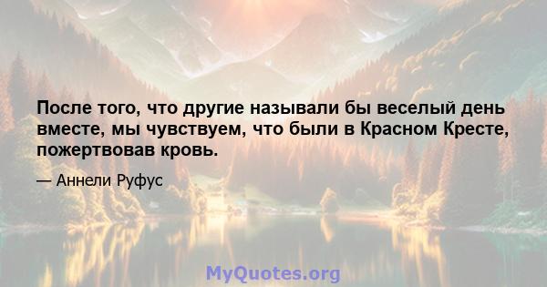 После того, что другие называли бы веселый день вместе, мы чувствуем, что были в Красном Кресте, пожертвовав кровь.