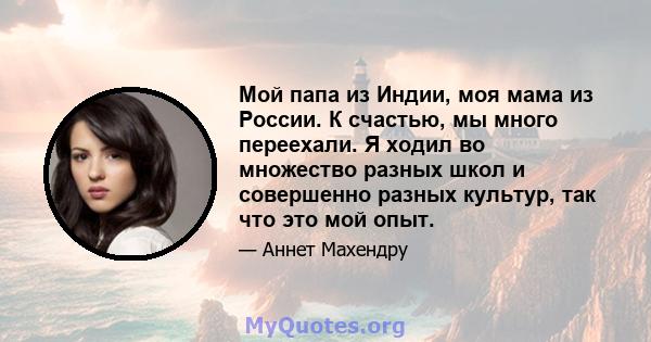 Мой папа из Индии, моя мама из России. К счастью, мы много переехали. Я ходил во множество разных школ и совершенно разных культур, так что это мой опыт.