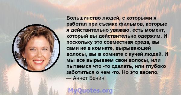 Большинство людей, с которыми я работал при съемке фильмов, которые я действительно уважаю, есть момент, который вы действительно одержим. И поскольку это совместная среда, вы сами не в комнате, вырывающей волосы, вы в