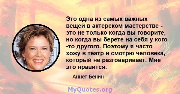 Это одна из самых важных вещей в актерском мастерстве - это не только когда вы говорите, но когда вы берете на себя у кого -то другого. Поэтому я часто хожу в театр и смотрю человека, который не разговаривает. Мне это