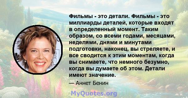 Фильмы - это детали. Фильмы - это миллиарды деталей, которые входят в определенный момент. Таким образом, со всеми годами, месяцами, неделями, днями и минутами подготовки, наконец, вы стреляете, и все сводится к этим